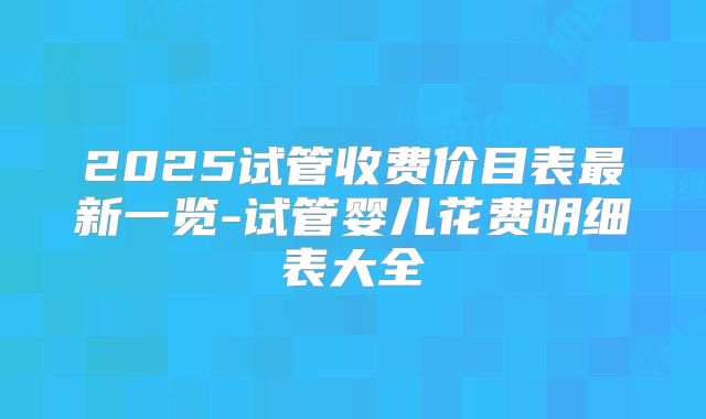 2025试管收费价目表最新一览-试管婴儿花费明细表大全