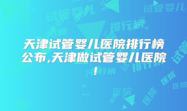 天津试管婴儿医院排行榜公布,天津做试管婴儿医院!