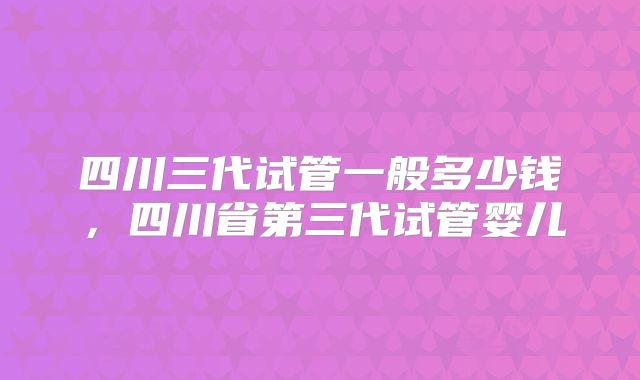 四川三代试管一般多少钱，四川省第三代试管婴儿
