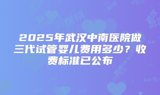 2025年武汉中南医院做三代试管婴儿费用多少？收费标准已公布