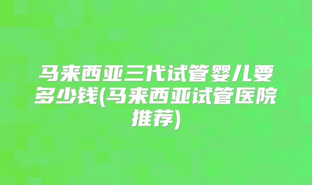 马来西亚三代试管婴儿要多少钱(马来西亚试管医院推荐)