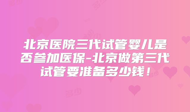 北京医院三代试管婴儿是否参加医保-北京做第三代试管要准备多少钱!