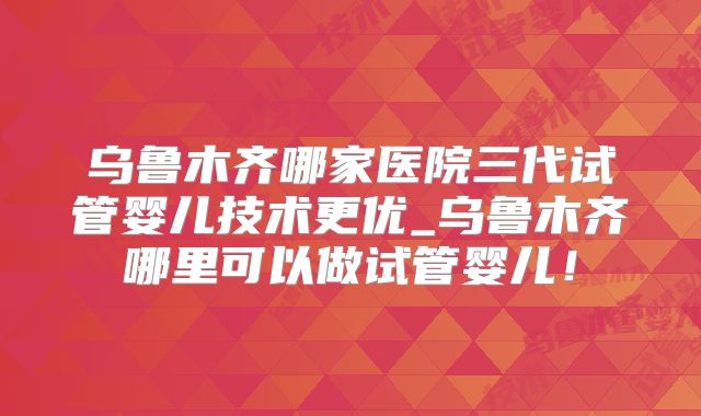 乌鲁木齐哪家医院三代试管婴儿技术更优_乌鲁木齐哪里可以做试管婴儿!