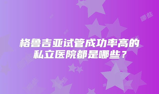 格鲁吉亚试管成功率高的私立医院都是哪些?