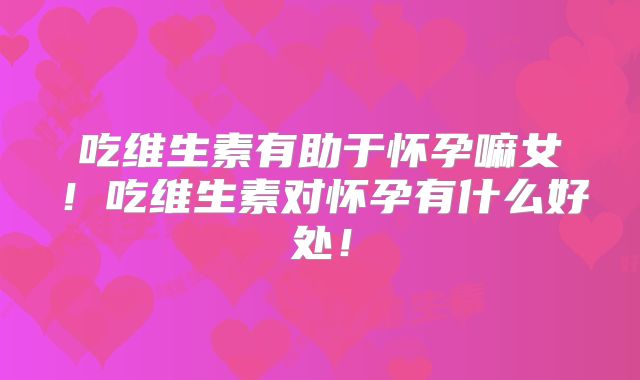 吃维生素有助于怀孕嘛女！吃维生素对怀孕有什么好处！