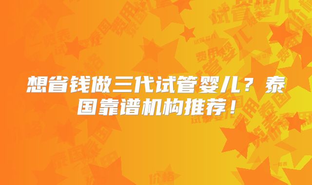 想省钱做三代试管婴儿?泰国靠谱机构推荐!
