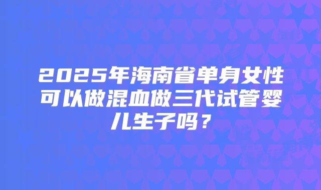 2025年海南省单身女性可以做混血做三代试管婴儿生子吗？