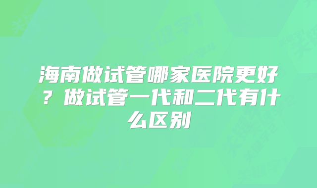 海南做试管哪家医院更好?做试管一代和二代有什么区别