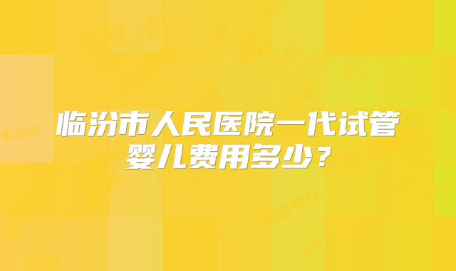 临汾市人民医院一代试管婴儿费用多少?