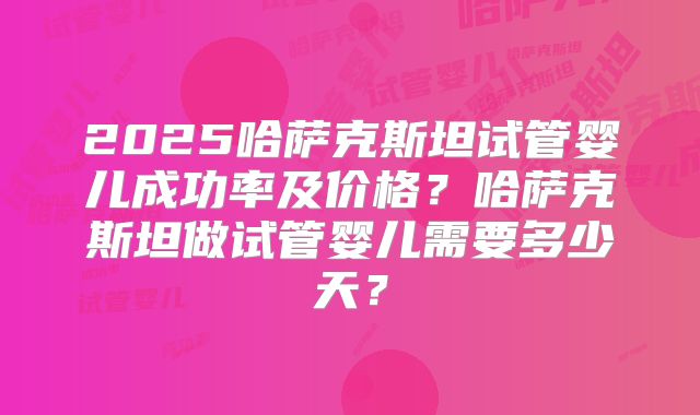 2025哈萨克斯坦试管婴儿成功率及价格?哈萨克斯坦做试管婴儿需要多少天?