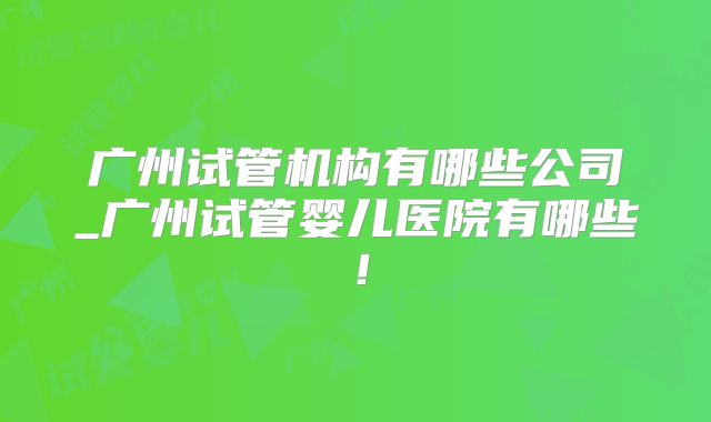 广州试管机构有哪些公司_广州试管婴儿医院有哪些！
