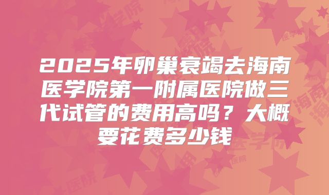 2025年卵巢衰竭去海南医学院第一附属医院做三代试管的费用高吗?大概要花费多少钱