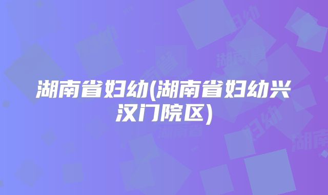 湖南省妇幼(湖南省妇幼兴汉门院区)