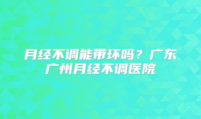 月经不调能带环吗？广东广州月经不调医院