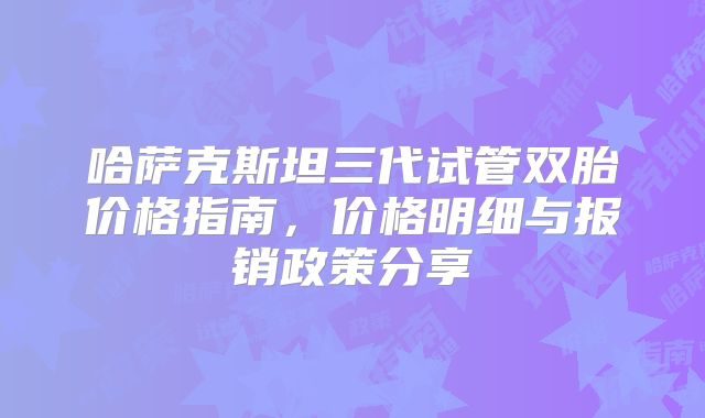 哈萨克斯坦三代试管双胎价格指南，价格明细与报销政策分享