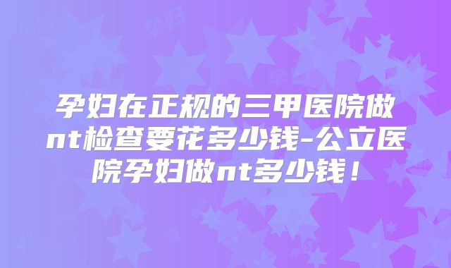 孕妇在正规的三甲医院做nt检查要花多少钱-公立医院孕妇做nt多少钱！
