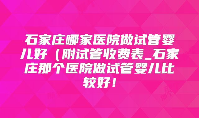 石家庄哪家医院做试管婴儿好(附试管收费表_石家庄那个医院做试管婴儿比较好!