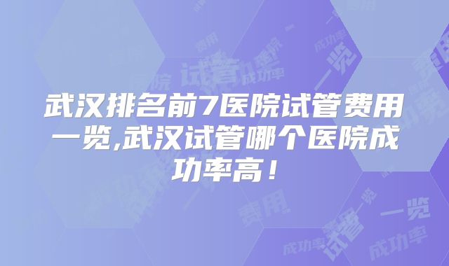 武汉排名前7医院试管费用一览,武汉试管哪个医院成功率高！