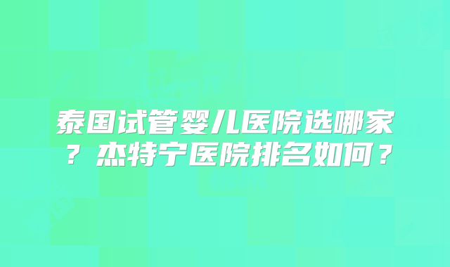 泰国试管婴儿医院选哪家？杰特宁医院排名如何？