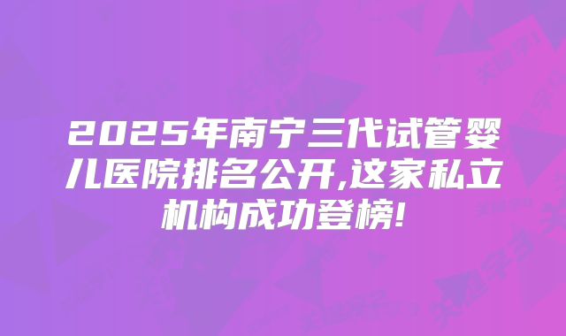 2025年南宁三代试管婴儿医院排名公开,这家私立机构成功登榜!