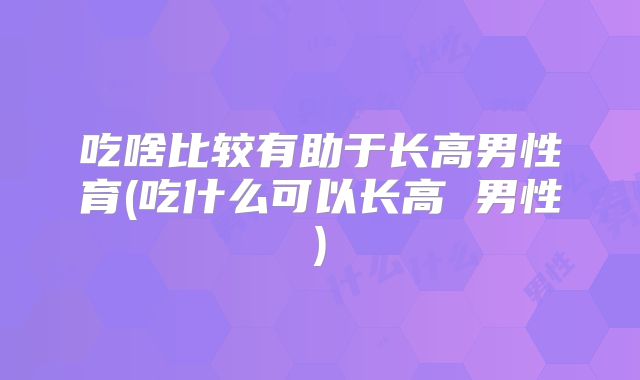 吃啥比较有助于长高男性育(吃什么可以长高 男性)