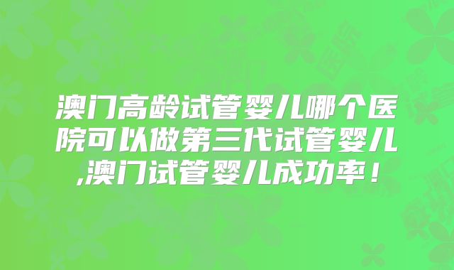 澳门高龄试管婴儿哪个医院可以做第三代试管婴儿,澳门试管婴儿成功率！