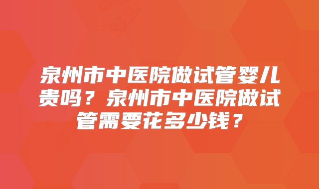 泉州市中医院做试管婴儿贵吗?泉州市中医院做试管需要花多少钱?