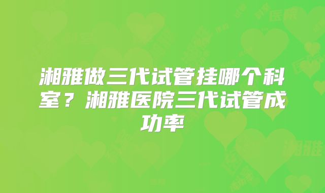 湘雅做三代试管挂哪个科室？湘雅医院三代试管成功率