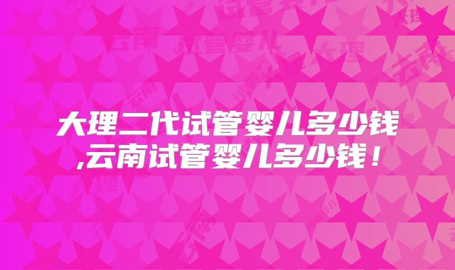 大理二代试管婴儿多少钱,云南试管婴儿多少钱！