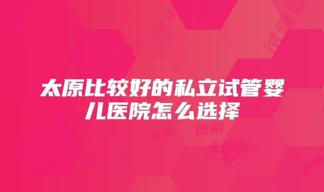 太原比较好的私立试管婴儿医院怎么选择