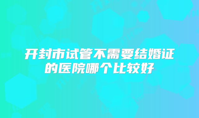 开封市试管不需要结婚证的医院哪个比较好