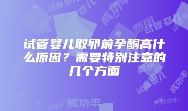 试管婴儿取卵前孕酮高什么原因？需要特别注意的几个方面