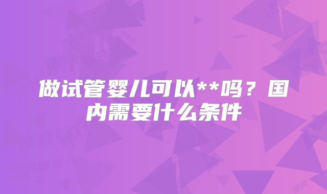 做试管婴儿可以**吗?国内需要什么条件