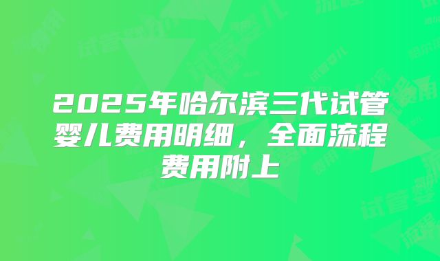 2025年哈尔滨三代试管婴儿费用明细，全面流程费用附上