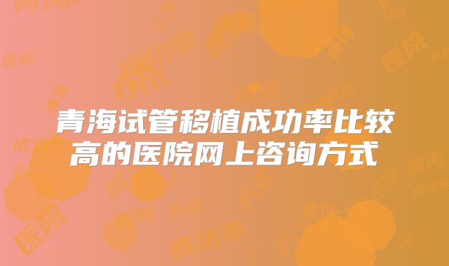 青海试管移植成功率比较高的医院网上咨询方式