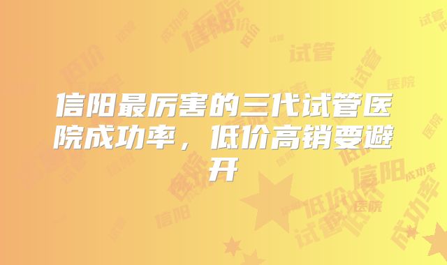 信阳最厉害的三代试管医院成功率，低价高销要避开