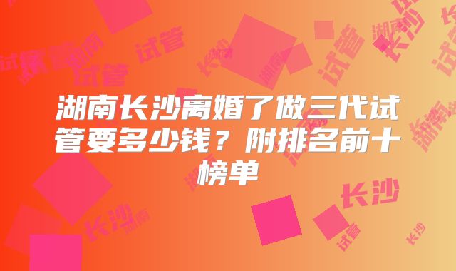 湖南长沙离婚了做三代试管要多少钱？附排名前十榜单