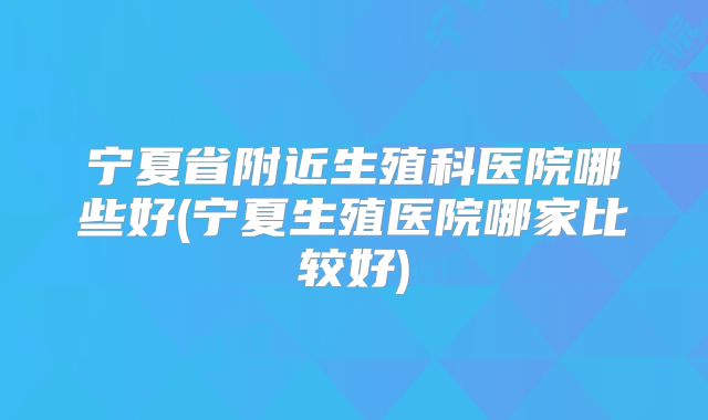 宁夏省附近生殖科医院哪些好(宁夏生殖医院哪家比较好)