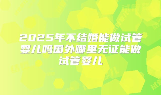 2025年不结婚能做试管婴儿吗国外哪里无证能做试管婴儿