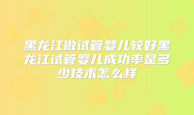 黑龙江做试管婴儿较好黑龙江试管婴儿成功率是多少技术怎么样