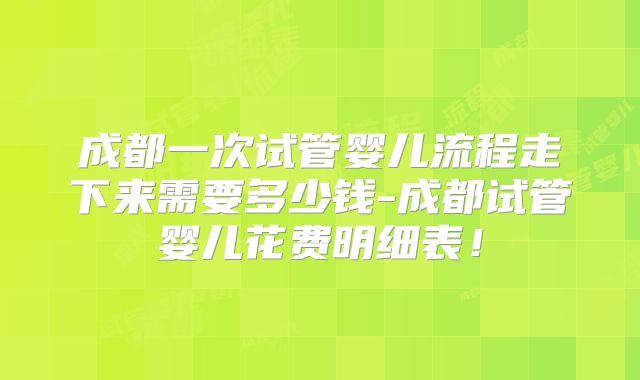 成都一次试管婴儿流程走下来需要多少钱-成都试管婴儿花费明细表！