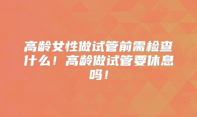 高龄女性做试管前需检查什么！高龄做试管要休息吗！