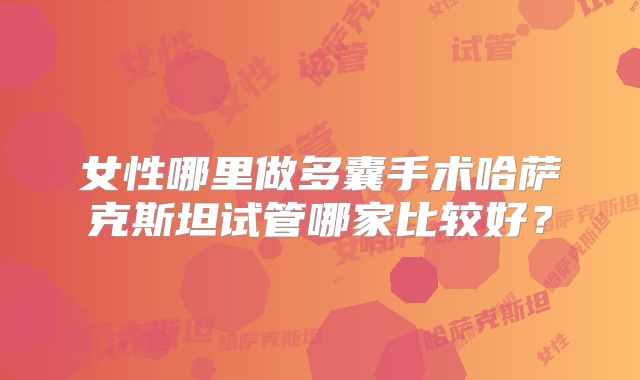 女性哪里做多囊手术哈萨克斯坦试管哪家比较好？
