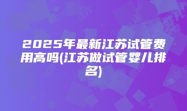 2025年最新江苏试管费用高吗(江苏做试管婴儿排名)