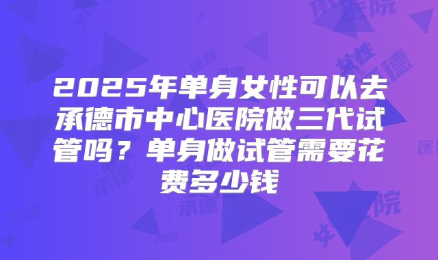 2025年单身女性可以去承德市中心医院做三代试管吗?单身做试管需要花费多少钱