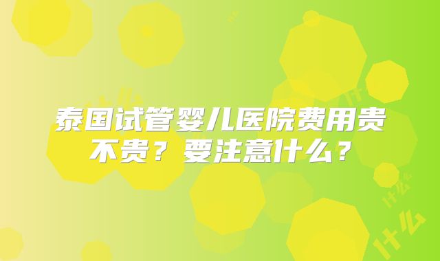 泰国试管婴儿医院费用贵不贵？要注意什么？