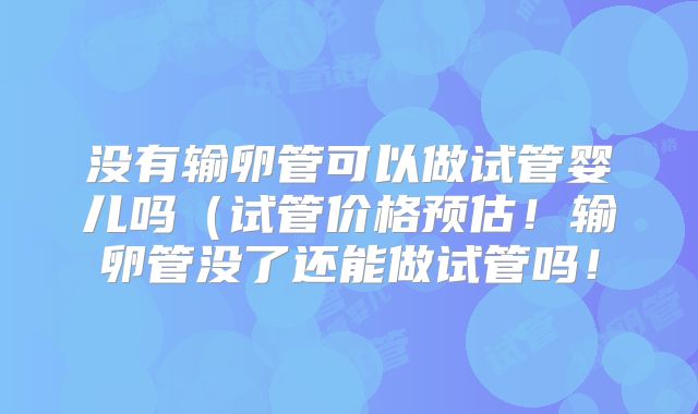 没有输卵管可以做试管婴儿吗(试管价格预估!输卵管没了还能做试管吗!