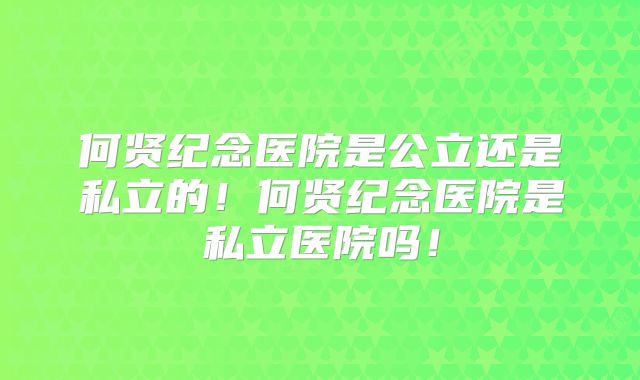 何贤纪念医院是公立还是私立的!何贤纪念医院是私立医院吗!