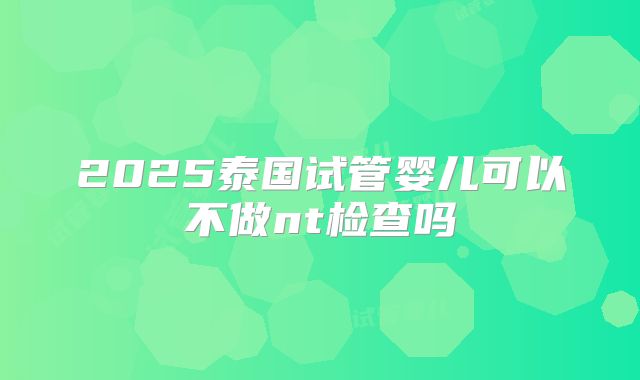 2025泰国试管婴儿可以不做nt检查吗