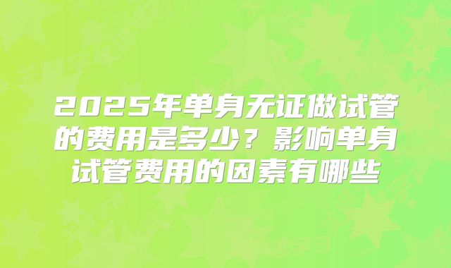 2025年单身无证做试管的费用是多少？影响单身试管费用的因素有哪些